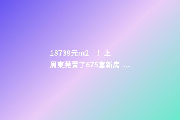 18739元/m2！上周東莞賣了675套新房，這個(gè)鎮(zhèn)房價(jià)突破3萬/m2！